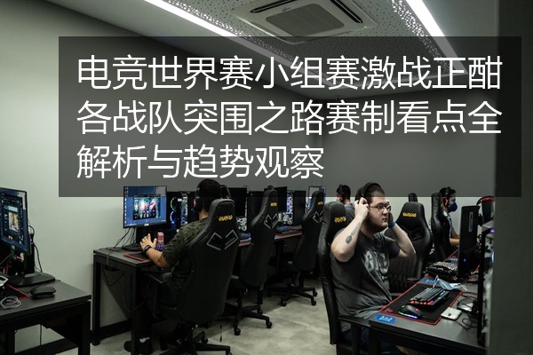 电竞世界赛小组赛激战正酣各战队突围之路赛制看点全解析与趋势观察