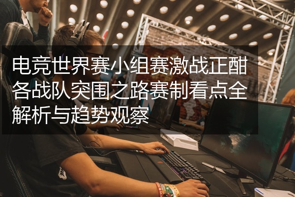 电竞世界赛小组赛激战正酣各战队突围之路赛制看点全解析与趋势观察
