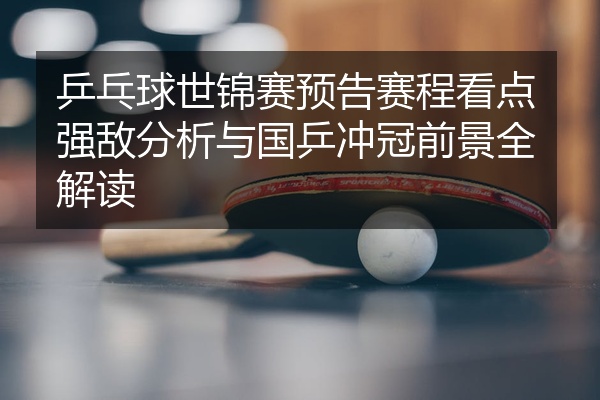 乒乓球世锦赛预告赛程看点强敌分析与国乒冲冠前景全解读