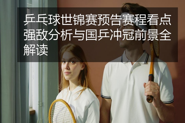 乒乓球世锦赛预告赛程看点强敌分析与国乒冲冠前景全解读
