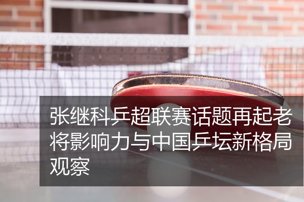 张继科乒超联赛话题再起老将影响力与中国乒坛新格局观察
