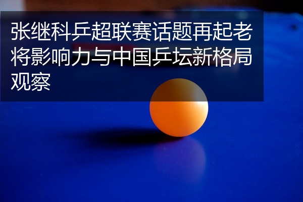 张继科乒超联赛话题再起老将影响力与中国乒坛新格局观察