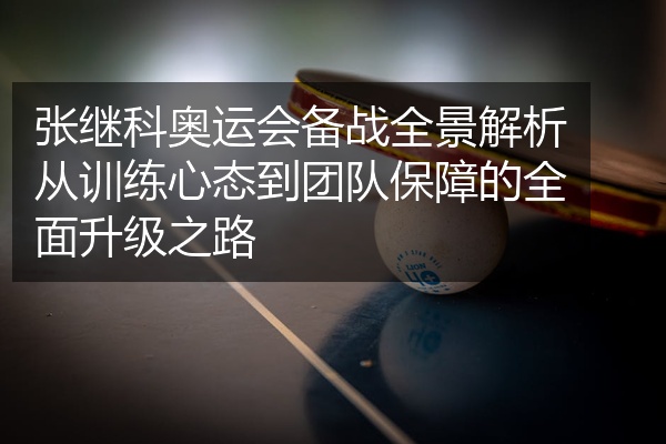 张继科奥运会备战全景解析从训练心态到团队保障的全面升级之路