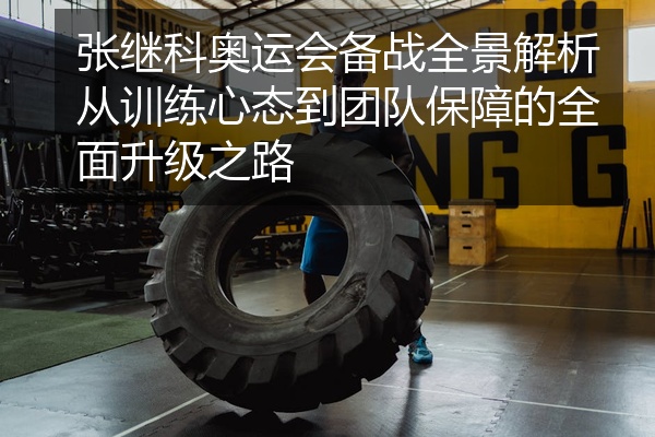 张继科奥运会备战全景解析从训练心态到团队保障的全面升级之路