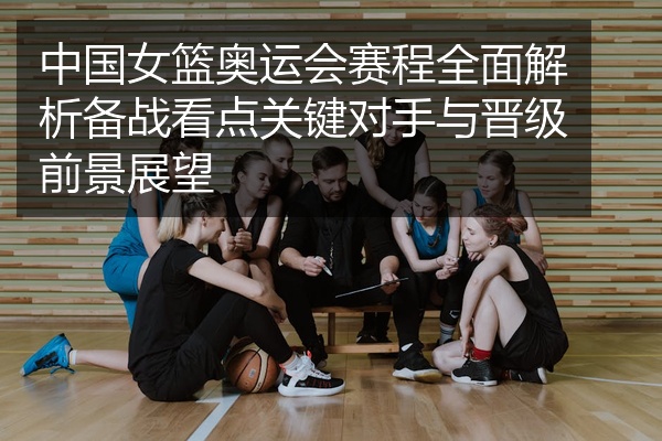 中国女篮奥运会赛程全面解析备战看点关键对手与晋级前景展望