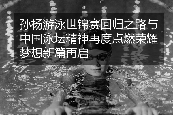 孙杨游泳世锦赛回归之路与中国泳坛精神再度点燃荣耀梦想新篇再启