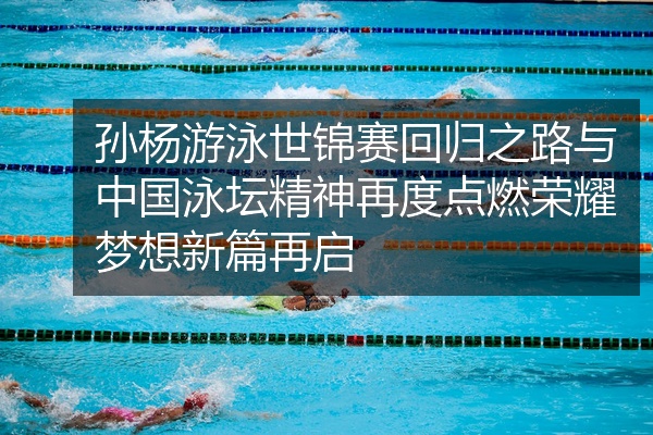 孙杨游泳世锦赛回归之路与中国泳坛精神再度点燃荣耀梦想新篇再启