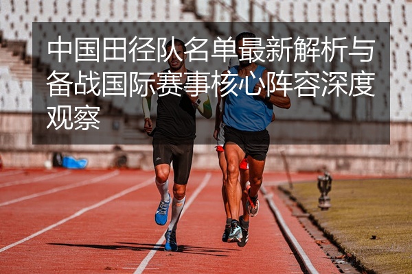 中国田径队名单最新解析与备战国际赛事核心阵容深度观察