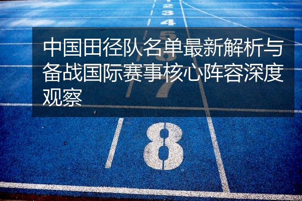 中国田径队名单最新解析与备战国际赛事核心阵容深度观察