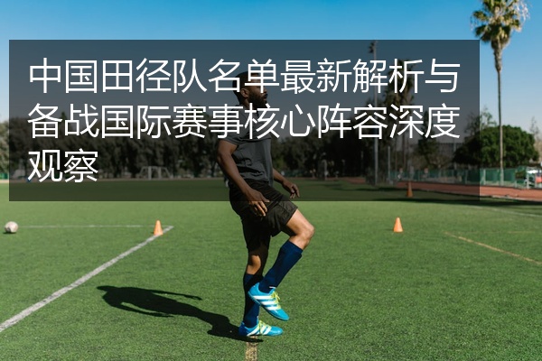 中国田径队名单最新解析与备战国际赛事核心阵容深度观察