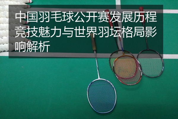 中国羽毛球公开赛发展历程竞技魅力与世界羽坛格局影响解析